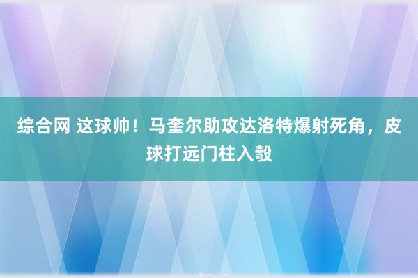综合网 这球帅！马奎尔助攻达洛特爆射死角，皮球打远门柱入彀