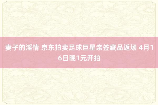 妻子的淫情 京东拍卖足球巨星亲签藏品返场 4月16日晚1元开拍