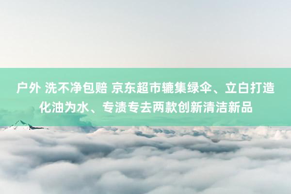 户外 洗不净包赔 京东超市辘集绿伞、立白打造化油为水、专渍专去两款创新清洁新品