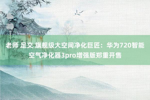 老师 足交 旗舰级大空间净化巨匠：华为720智能空气净化器3pro增强版郑重开售