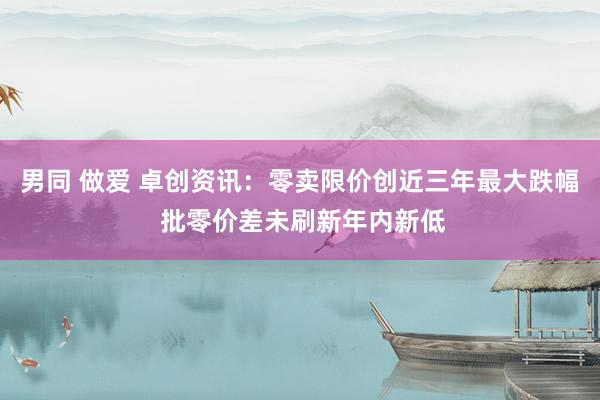 男同 做爱 卓创资讯：零卖限价创近三年最大跌幅 批零价差未刷新年内新低