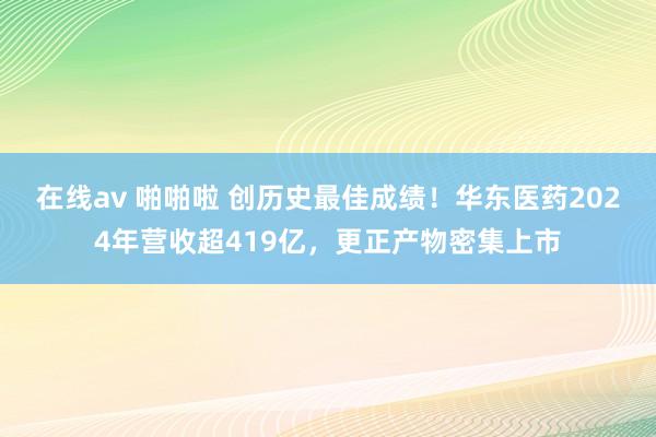 在线av 啪啪啦 创历史最佳成绩！华东医药2024年营收超419亿，更正产物密集上市