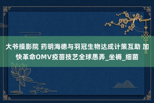 大爷操影院 药明海德与羽冠生物达成计策互助 加快革命OMV疫苗技艺全球愚弄_坐褥_细菌