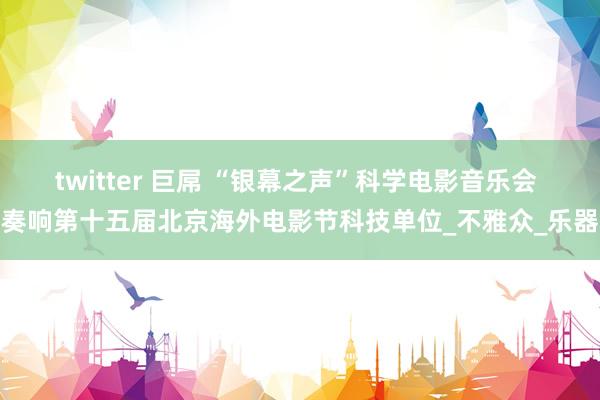 twitter 巨屌 “银幕之声”科学电影音乐会 奏响第十五届北京海外电影节科技单位_不雅众_乐器
