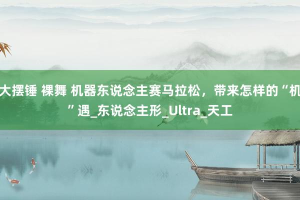 大摆锤 裸舞 机器东说念主赛马拉松，带来怎样的“机”遇_东说念主形_Ultra_天工