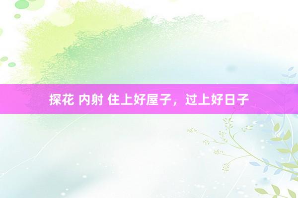 探花 内射 住上好屋子，过上好日子