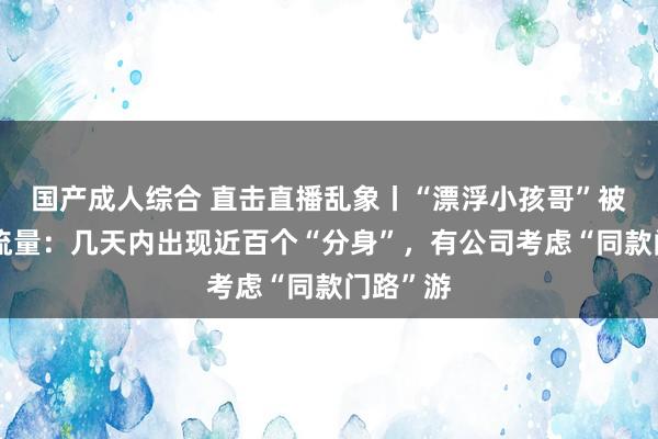 国产成人综合 直击直播乱象丨“漂浮小孩哥”被纵脱蹭流量：几天内出现近百个“分身”，有公司考虑“同款门路”游