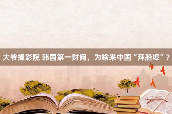 大爷操影院 韩国第一财阀，为啥来中国“拜船埠”？