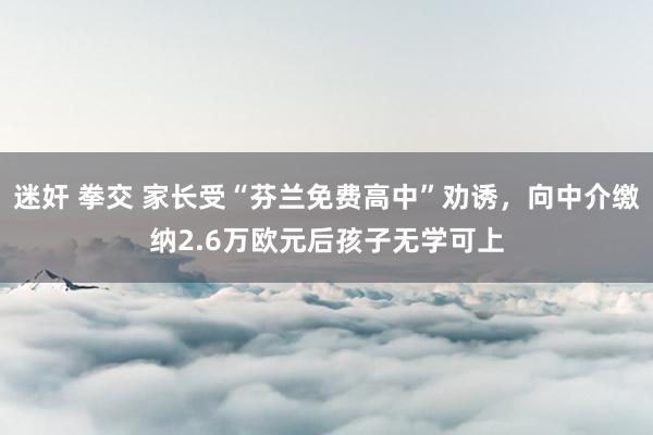 迷奸 拳交 家长受“芬兰免费高中”劝诱，向中介缴纳2.6万欧元后孩子无学可上