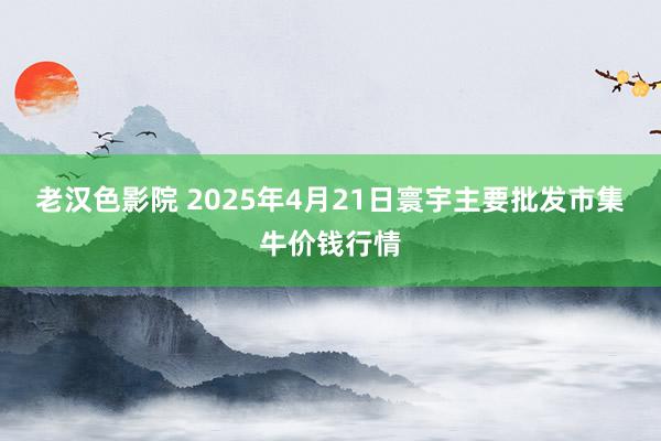 老汉色影院 2025年4月21日寰宇主要批发市集牛价钱行情