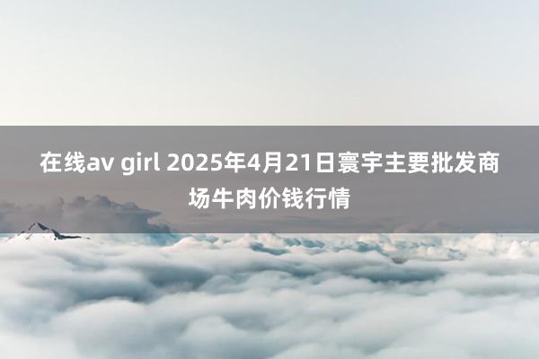 在线av girl 2025年4月21日寰宇主要批发商场牛肉价钱行情