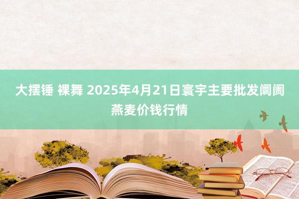 大摆锤 裸舞 2025年4月21日寰宇主要批发阛阓燕麦价钱行情
