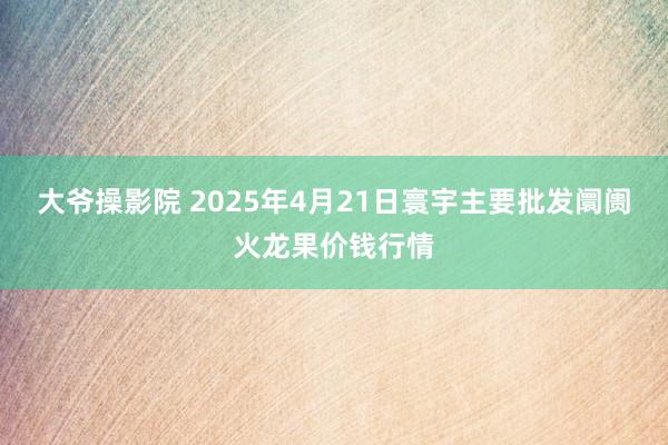 大爷操影院 2025年4月21日寰宇主要批发阛阓火龙果价钱行情