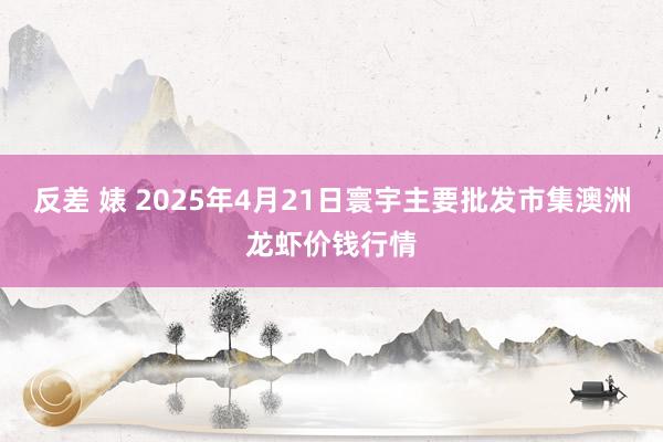 反差 婊 2025年4月21日寰宇主要批发市集澳洲龙虾价钱行情
