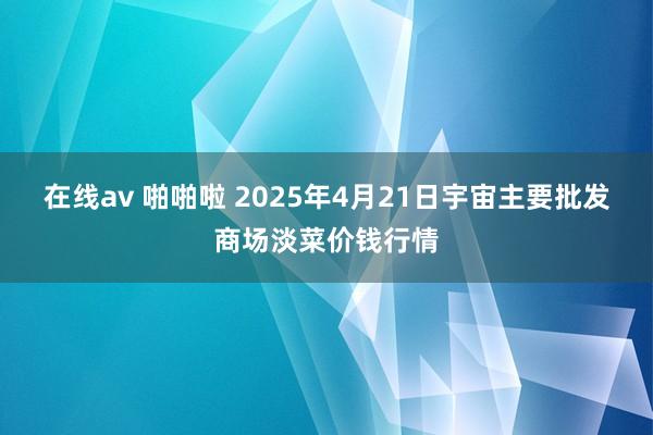 在线av 啪啪啦 2025年4月21日宇宙主要批发商场淡菜价钱行情