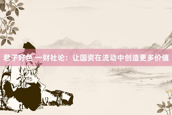 君子好色 一财社论：让国资在流动中创造更多价值