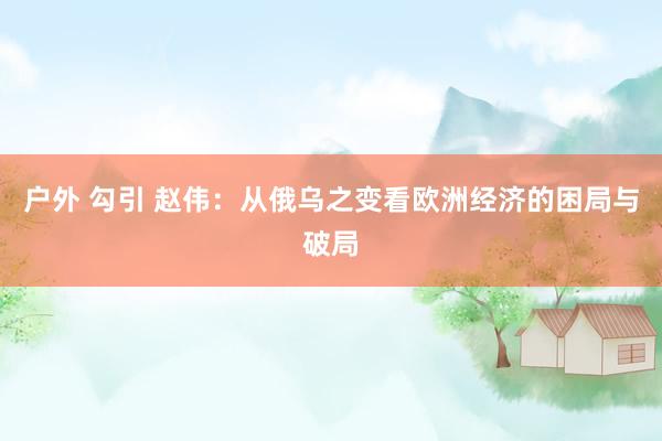 户外 勾引 赵伟：从俄乌之变看欧洲经济的困局与破局
