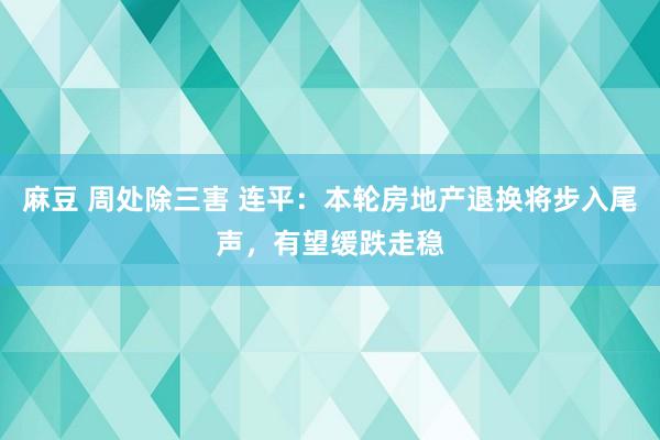 麻豆 周处除三害 连平：本轮房地产退换将步入尾声，有望缓跌走稳