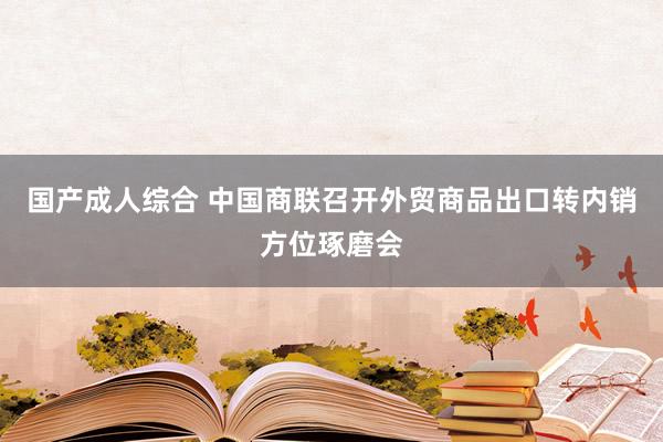 国产成人综合 中国商联召开外贸商品出口转内销方位琢磨会