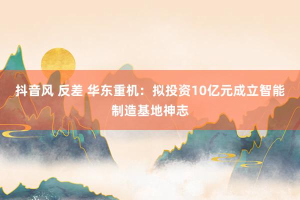 抖音风 反差 华东重机：拟投资10亿元成立智能制造基地神志