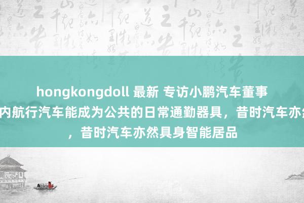 hongkongdoll 最新 专访小鹏汽车董事长何小鹏：5年内航行汽车能成为公共的日常通勤器具，昔时汽车亦然具身智能居品