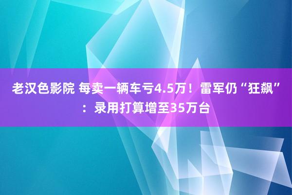 老汉色影院 每卖一辆车亏4.5万！雷军仍“狂飙”：录用打算增至35万台