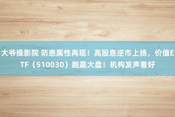 大爷操影院 防患属性再现！高股息逆市上扬，价值ETF（510030）跑赢大盘！机构发声看好