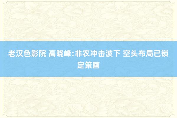 老汉色影院 高晓峰:非农冲击波下 空头布局已锁定策画