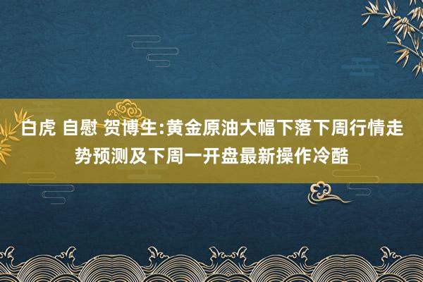 白虎 自慰 贺博生:黄金原油大幅下落下周行情走势预测及下周一开盘最新操作冷酷
