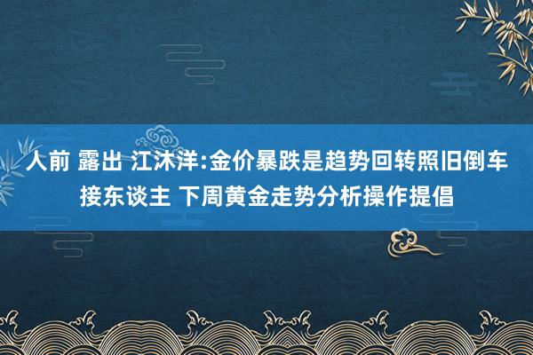 人前 露出 江沐洋:金价暴跌是趋势回转照旧倒车接东谈主 下周黄金走势分析操作提倡