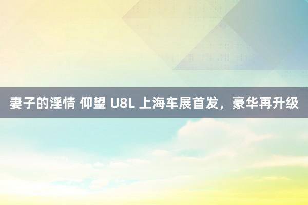 妻子的淫情 仰望 U8L 上海车展首发，豪华再升级