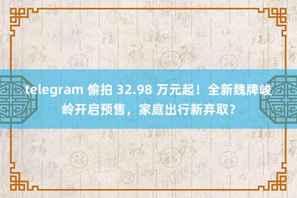telegram 偷拍 32.98 万元起！全新魏牌峻岭开启预售，家庭出行新弃取？