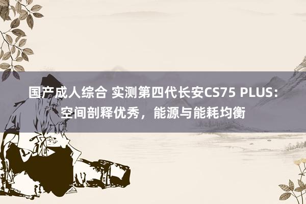 国产成人综合 实测第四代长安CS75 PLUS：空间剖释优秀，能源与能耗均衡