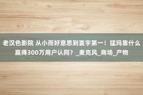 老汉色影院 从小而好意思到寰宇第一！猛玛靠什么赢得300万用户认同？_麦克风_商场_产物