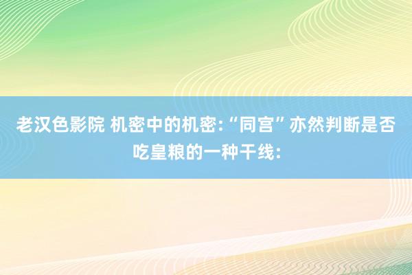 老汉色影院 机密中的机密:“同宫”亦然判断是否吃皇粮的一种干线: