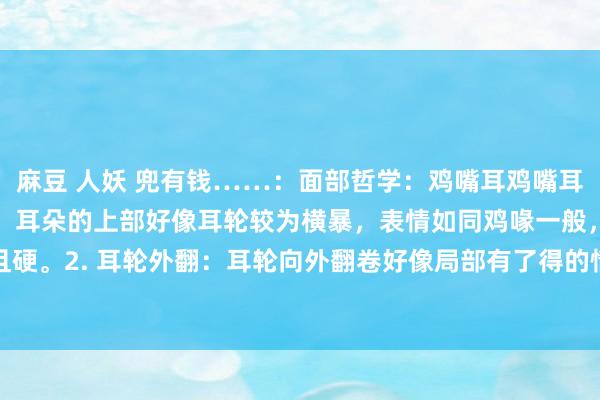 麻豆 人妖 兜有钱……：面部哲学：鸡嘴耳鸡嘴耳的特征：1. 耳廓尖薄：耳朵的上部好像耳轮较为横暴，表情如同鸡喙一般，耳软骨薄且硬。2. 耳轮外翻：耳轮向外翻卷好像局部有了得的情况，可能还伴有耳垂较小好像莫得...
