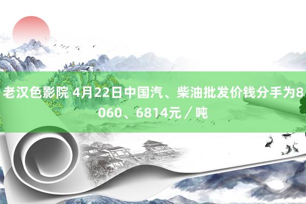 老汉色影院 4月22日中国汽、柴油批发价钱分手为8060、6814元／吨