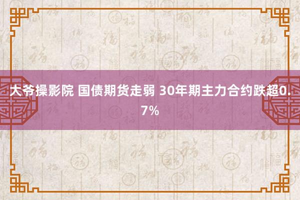 大爷操影院 国债期货走弱 30年期主力合约跌超0.7%