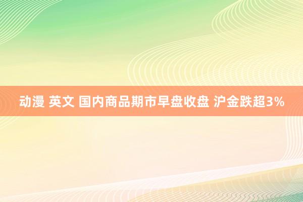 动漫 英文 国内商品期市早盘收盘 沪金跌超3%