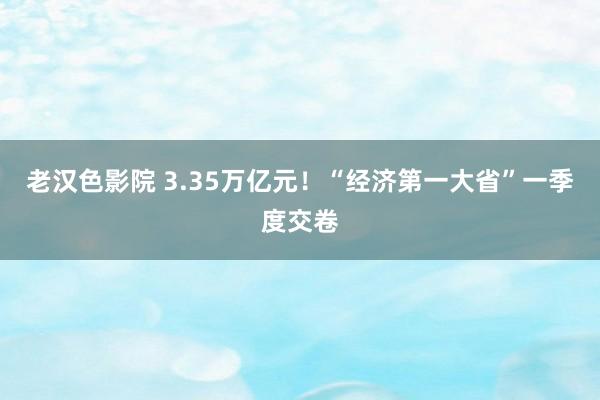 老汉色影院 3.35万亿元！“经济第一大省”一季度交卷