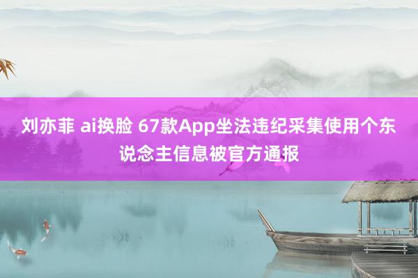 刘亦菲 ai换脸 67款App坐法违纪采集使用个东说念主信息被官方通报