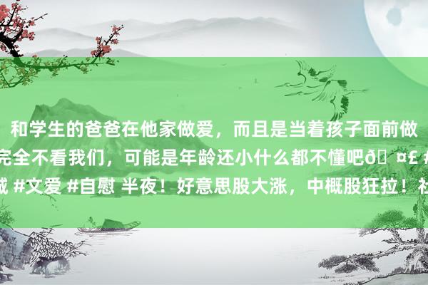 和学生的爸爸在他家做爱，而且是当着孩子面前做爱，太刺激了，孩子完全不看我们，可能是年龄还小什么都不懂吧🤣 #同城 #文爱 #自慰 半夜！好意思股大涨，中概股狂拉！社保基金最新重仓股名单出炉