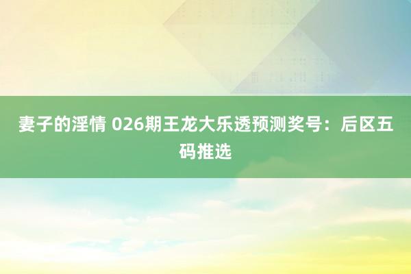 妻子的淫情 026期王龙大乐透预测奖号：后区五码推选