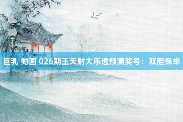 巨乳 動画 026期王天财大乐透预测奖号：双胆保举