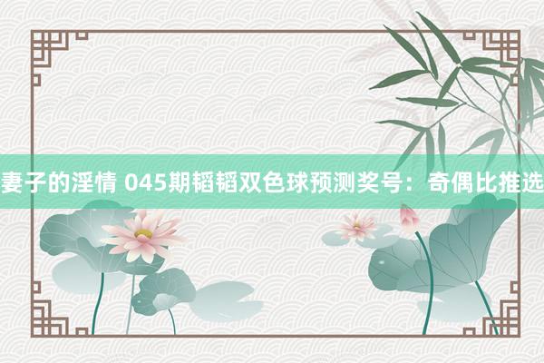 妻子的淫情 045期韬韬双色球预测奖号：奇偶比推选