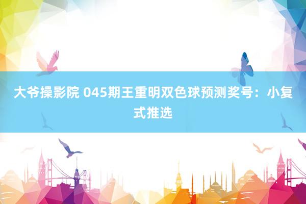 大爷操影院 045期王重明双色球预测奖号：小复式推选