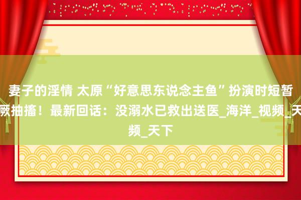 妻子的淫情 太原“好意思东说念主鱼”扮演时短暂昏厥抽搐！最新回话：没溺水已救出送医_海洋_视频_天下