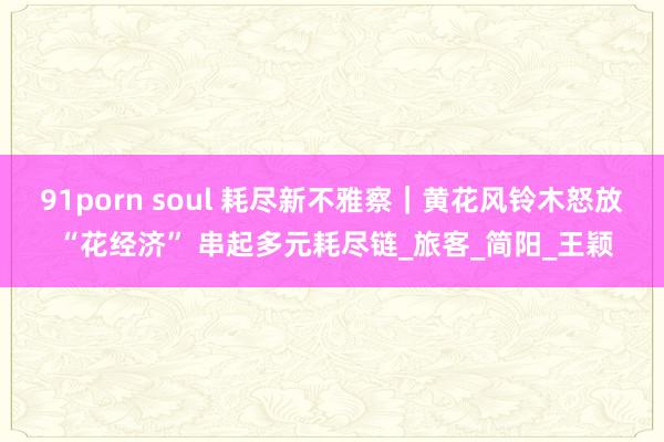 91porn soul 耗尽新不雅察｜黄花风铃木怒放 “花经济” 串起多元耗尽链_旅客_简阳_王颖