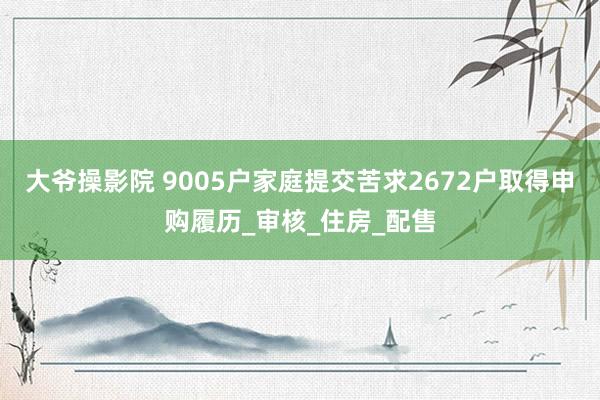 大爷操影院 9005户家庭提交苦求2672户取得申购履历_审核_住房_配售