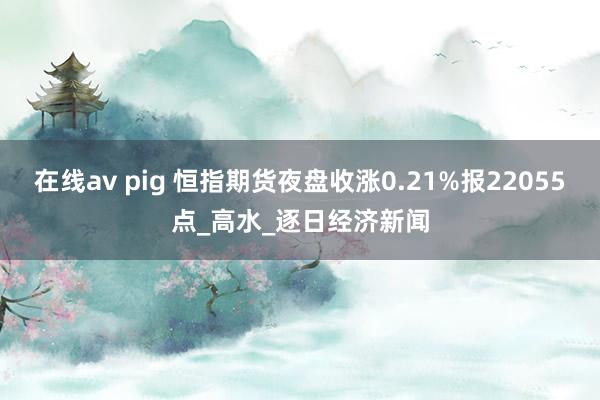在线av pig 恒指期货夜盘收涨0.21%报22055点_高水_逐日经济新闻